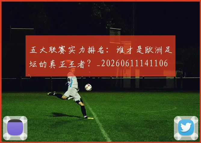 五大联赛实力排名：谁才是欧洲足坛的真正王者？_20260611141106