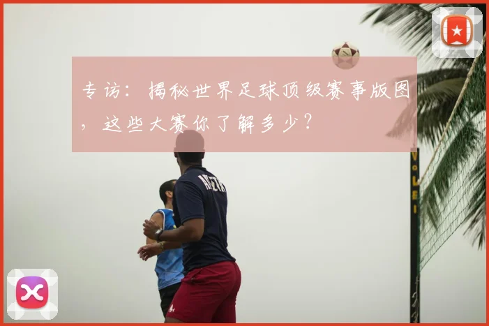 专访：揭秘世界足球顶级赛事版图，这些大赛你了解多少？