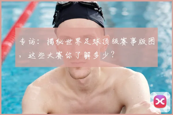 专访：揭秘世界足球顶级赛事版图，这些大赛你了解多少？