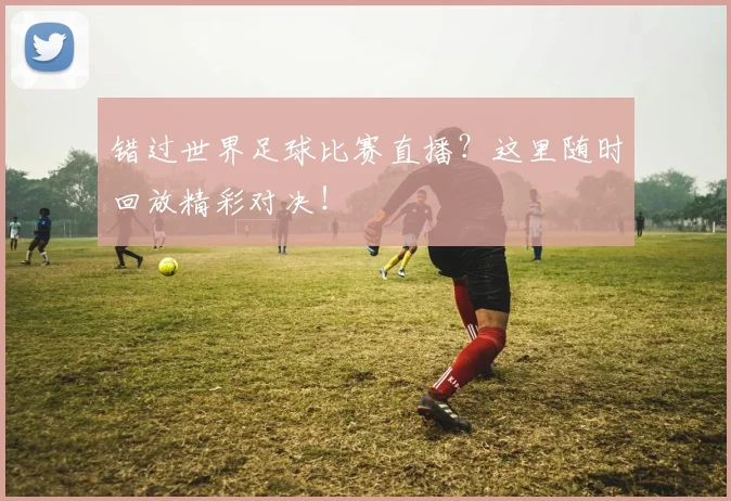 错过世界足球比赛直播？这里随时回放精彩对决！