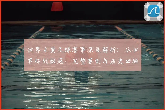世界主要足球赛事深度解析：从世界杯到欧冠，完整赛制与历史回顾