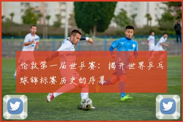 伦敦第一届世乒赛：揭开世界乒乓球锦标赛历史的序幕