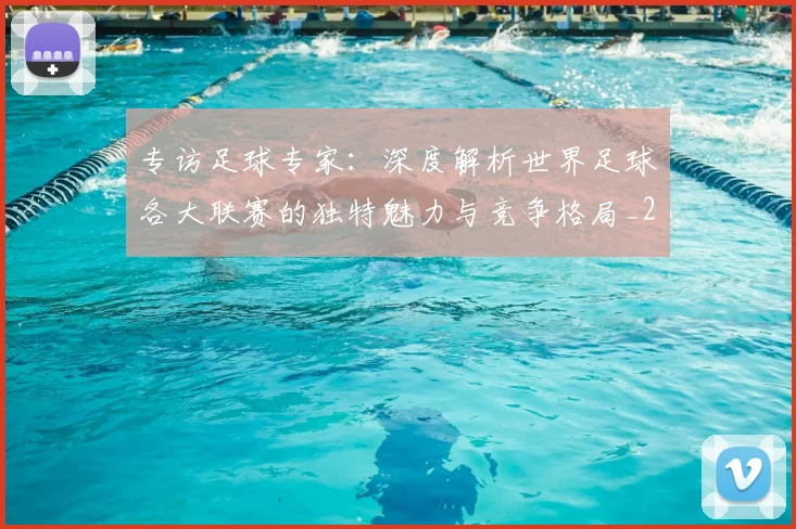 专访足球专家：深度解析世界足球各大联赛的独特魅力与竞争格局_20260609201232