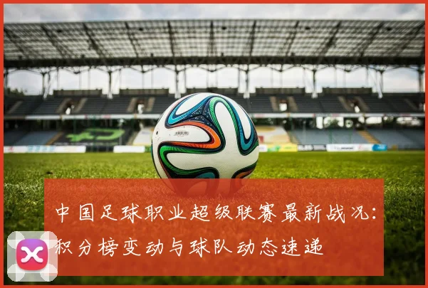 中国足球职业超级联赛最新战况：积分榜变动与球队动态速递