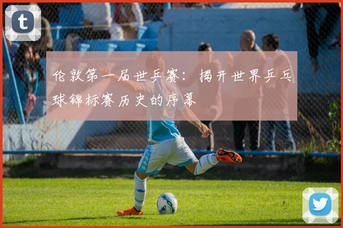 伦敦第一届世乒赛：揭开世界乒乓球锦标赛历史的序幕