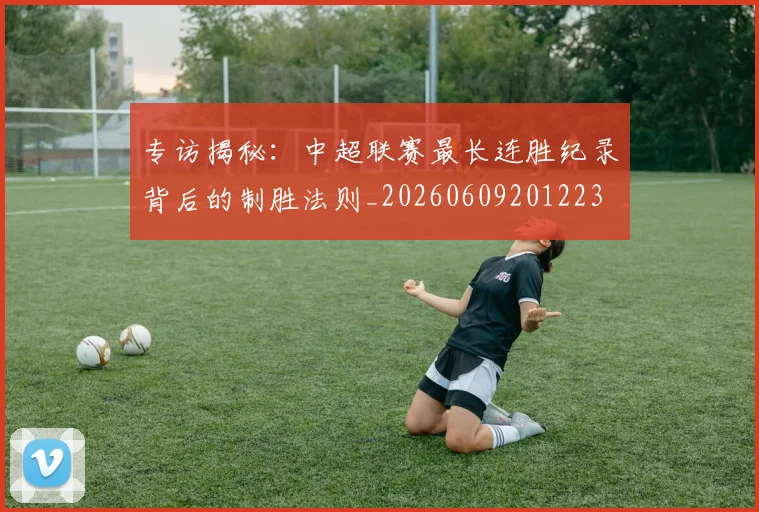 专访揭秘：中超联赛最长连胜纪录背后的制胜法则_20260609201223