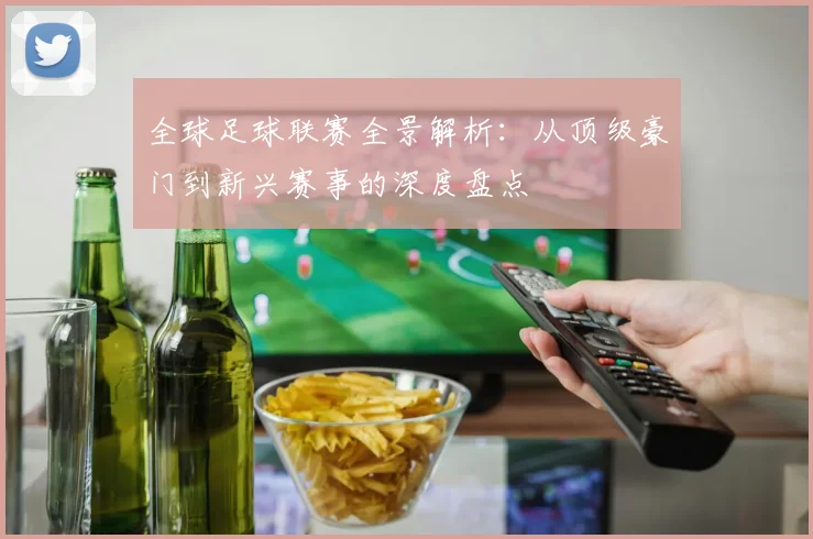全球足球联赛全景解析：从顶级豪门到新兴赛事的深度盘点