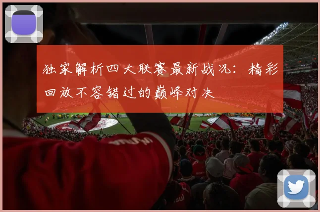 独家解析四大联赛最新战况：精彩回放不容错过的巅峰对决