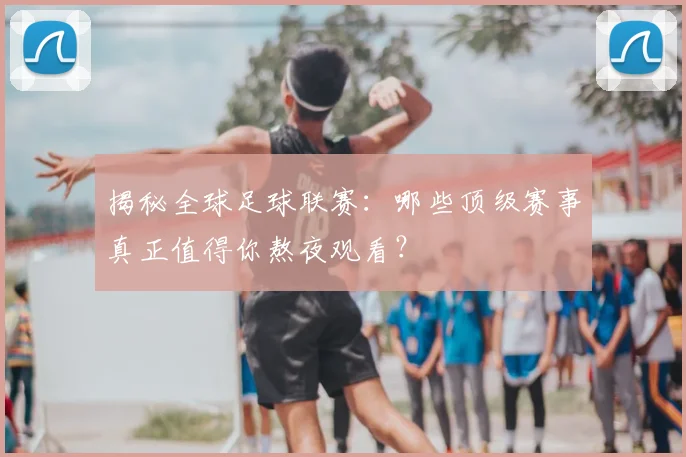 揭秘全球足球联赛：哪些顶级赛事真正值得你熬夜观看？