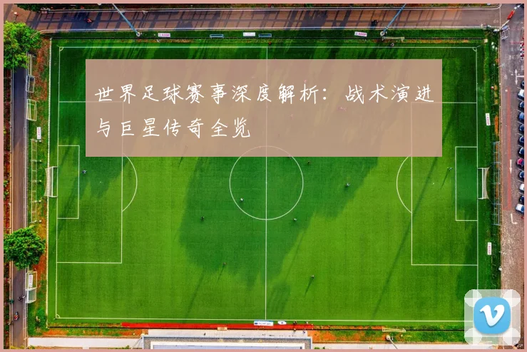 世界足球赛事深度解析:战术演进与巨星传奇全览