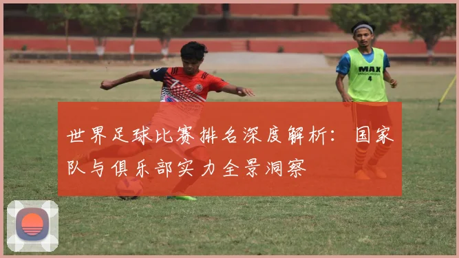 世界足球比赛排名深度解析：国家队与俱乐部实力全景洞察
